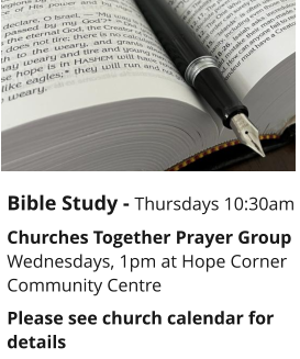 Bible Study - Thursdays 10:30am Churches Together Prayer GroupWednesdays, 1pm at Hope Corner Community CentrePlease see church calendar for details