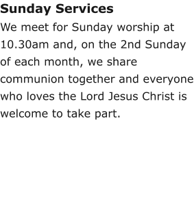 Sunday ServicesWe meet for Sunday worship at 10.30am and, on the 2nd Sunday of each month, we share communion together and everyone who loves the Lord Jesus Christ is welcome to take part.