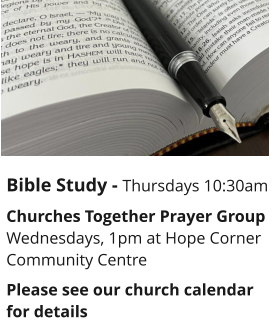 Bible Study - Thursdays 10:30am Churches Together Prayer GroupWednesdays, 1pm at Hope Corner Community CentrePlease see our church calendar for details